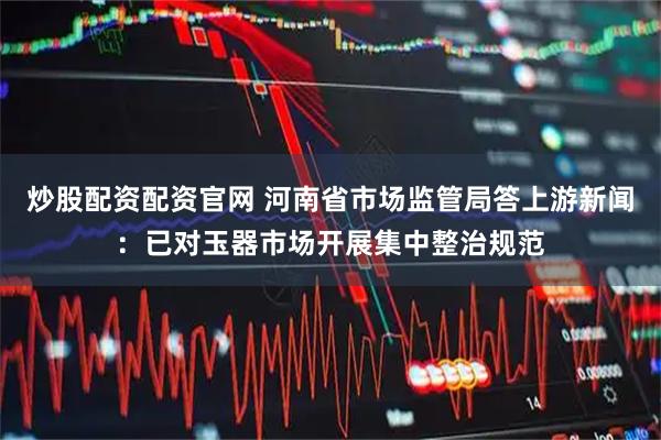 炒股配资配资官网 河南省市场监管局答上游新闻：已对玉器市场开展集中整治规范