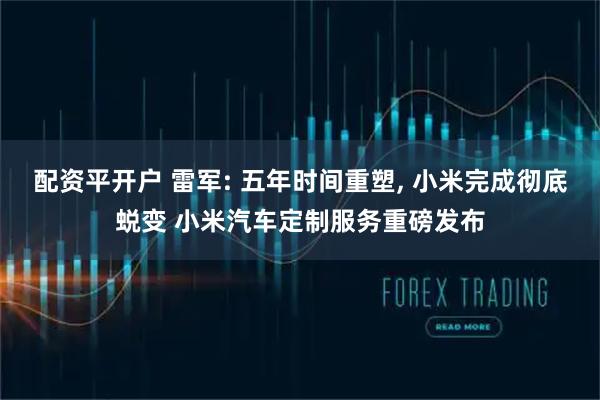 配资平开户 雷军: 五年时间重塑, 小米完成彻底蜕变 小米汽车定制服务重磅发布