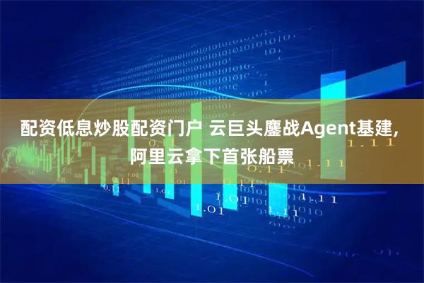 配资低息炒股配资门户 云巨头鏖战Agent基建, 阿里云拿下首张船票