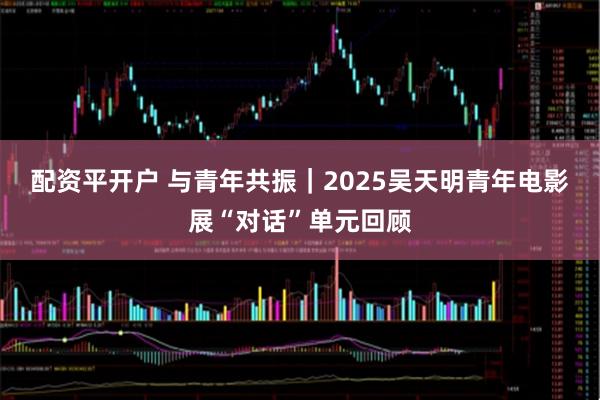 配资平开户 与青年共振｜2025吴天明青年电影展“对话”单元回顾