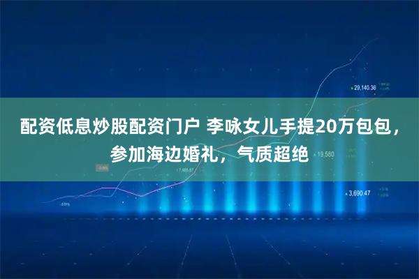配资低息炒股配资门户 李咏女儿手提20万包包，参加海边婚礼，气质超绝