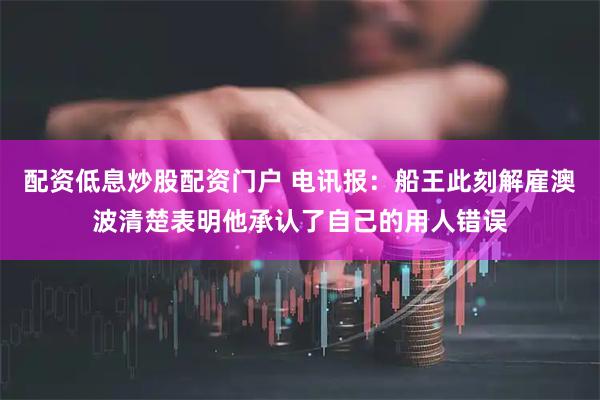 配资低息炒股配资门户 电讯报：船王此刻解雇澳波清楚表明他承认了自己的用人错误