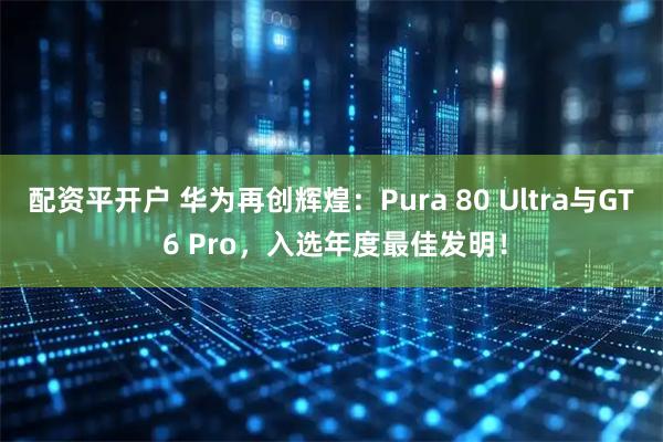 配资平开户 华为再创辉煌：Pura 80 Ultra与GT 6 Pro，入选年度最佳发明！