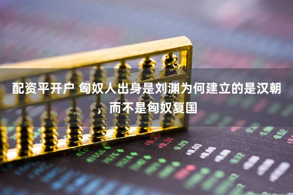 配资平开户 匈奴人出身是刘渊为何建立的是汉朝，而不是匈奴复国