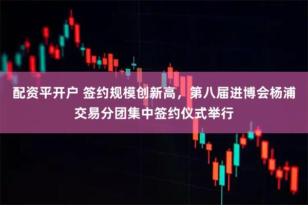 配资平开户 签约规模创新高，第八届进博会杨浦交易分团集中签约仪式举行