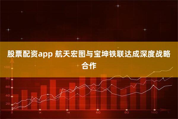 股票配资app 航天宏图与宝坤铁联达成深度战略合作