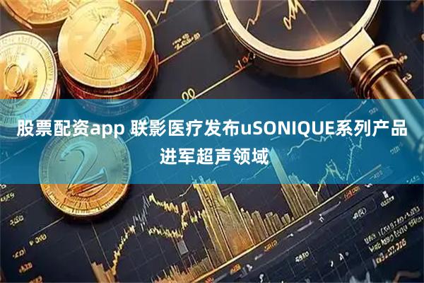 股票配资app 联影医疗发布uSONIQUE系列产品 进军超声领域