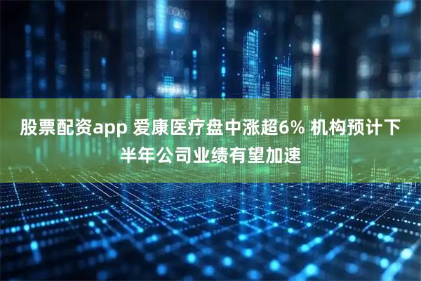 股票配资app 爱康医疗盘中涨超6% 机构预计下半年公司业绩有望加速