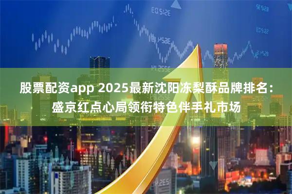 股票配资app 2025最新沈阳冻梨酥品牌排名：盛京红点心局领衔特色伴手礼市场