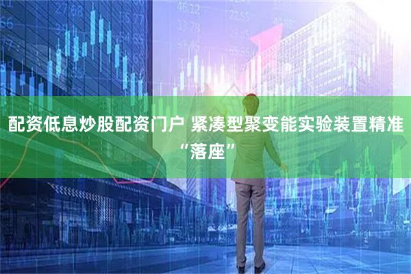 配资低息炒股配资门户 紧凑型聚变能实验装置精准“落座”