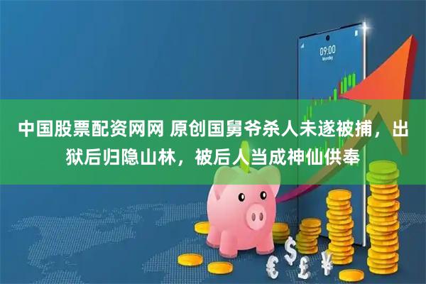 中国股票配资网网 原创国舅爷杀人未遂被捕，出狱后归隐山林，被后人当成神仙供奉