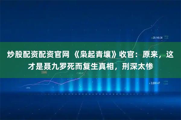 炒股配资配资官网 《枭起青壤》收官：原来，这才是聂九罗死而复生真相，刑深太惨