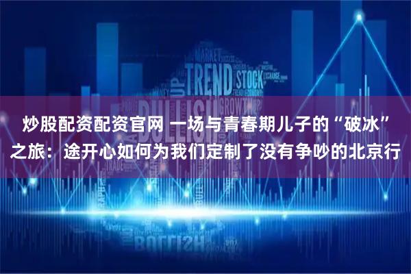 炒股配资配资官网 一场与青春期儿子的“破冰”之旅：途开心如何为我们定制了没有争吵的北京行