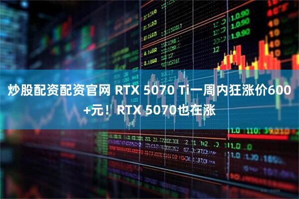 炒股配资配资官网 RTX 5070 Ti一周内狂涨价600+元！RTX 5070也在涨