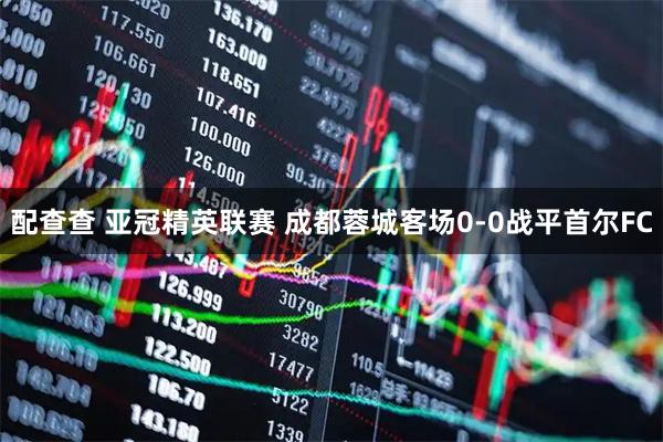配查查 亚冠精英联赛 成都蓉城客场0-0战平首尔FC