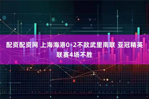 配资配资网 上海海港0-2不敌武里南联 亚冠精英联赛4场不胜