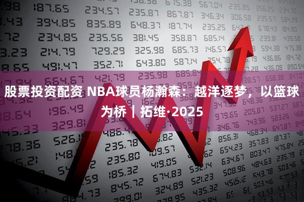 股票投资配资 NBA球员杨瀚森：越洋逐梦，以篮球为桥｜拓维·2025
