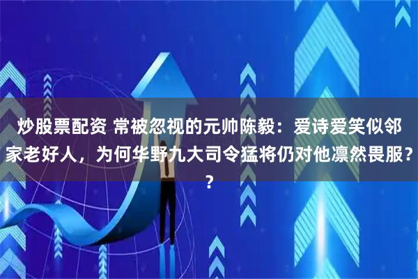 炒股票配资 常被忽视的元帅陈毅：爱诗爱笑似邻家老好人，为何华野九大司令猛将仍对他凛然畏服？