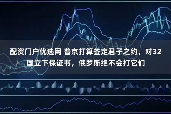 配资门户优选网 普京打算签定君子之约,对32国立下保证书,俄罗斯绝不会打它们