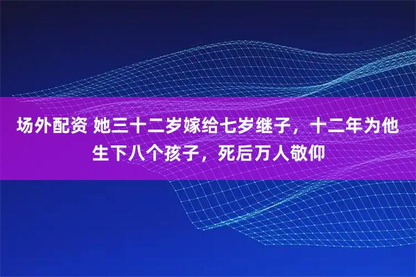 场外配资 她三十二岁嫁给七岁继子，十二年为他生下八个孩子，死后万人敬仰