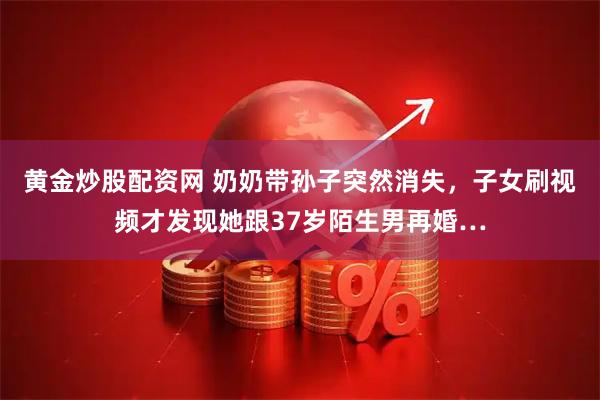黄金炒股配资网 奶奶带孙子突然消失，子女刷视频才发现她跟37岁陌生男再婚…