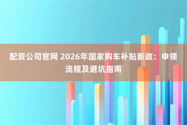 配资公司官网 2026年国家购车补贴新政：申领流程及避坑指南