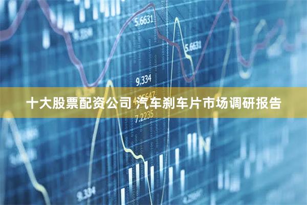 十大股票配资公司 汽车刹车片市场调研报告