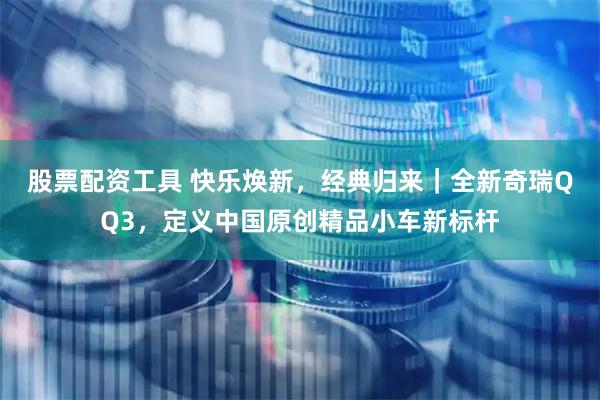 股票配资工具 快乐焕新，经典归来｜全新奇瑞QQ3，定义中国原创精品小车新标杆
