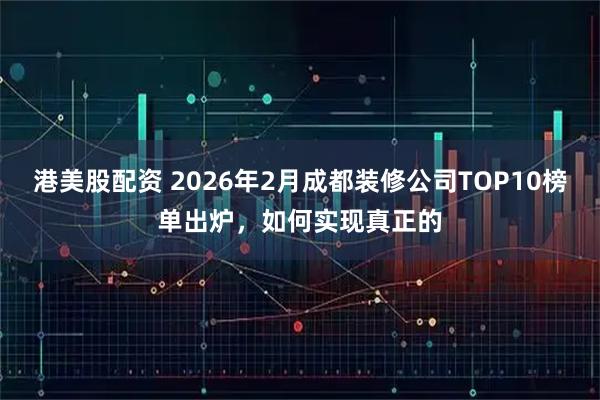 港美股配资 2026年2月成都装修公司TOP10榜单出炉,如何实现真正的