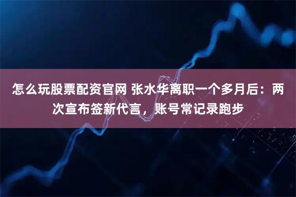 怎么玩股票配资官网 张水华离职一个多月后：两次宣布签新代言，账号常记录跑步