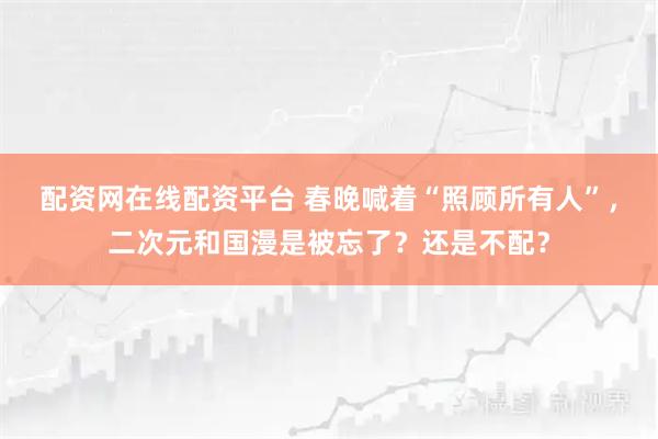 配资网在线配资平台 春晚喊着“照顾所有人”,二次元和国漫是被忘了?还是不配?