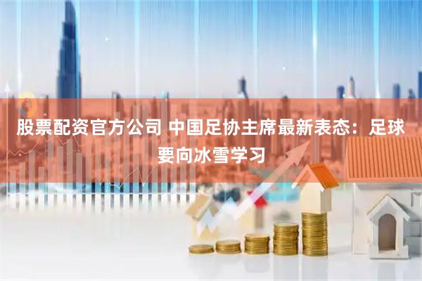 股票配资官方公司 中国足协主席最新表态：足球要向冰雪学习
