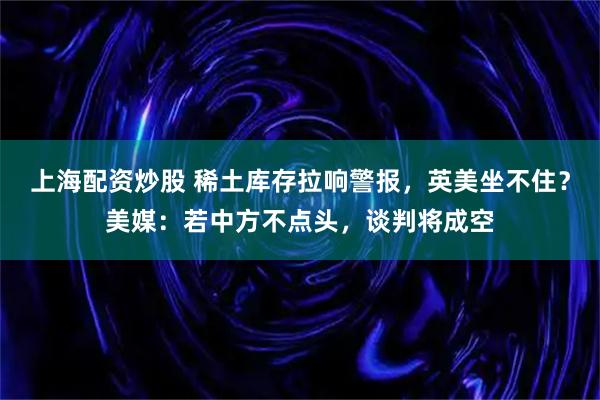 上海配资炒股 稀土库存拉响警报，英美坐不住？美媒：若中方不点头，谈判将成空