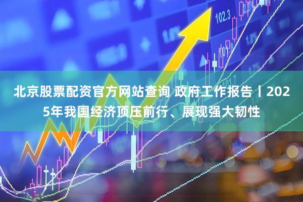 北京股票配资官方网站查询 政府工作报告丨2025年我国经济顶压前行、展现强大韧性