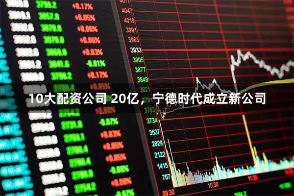 10大配资公司 20亿，宁德时代成立新公司