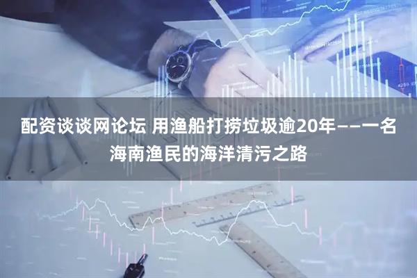 配资谈谈网论坛 用渔船打捞垃圾逾20年——一名海南渔民的海洋清污之路