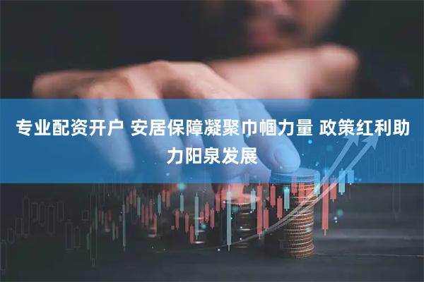 专业配资开户 安居保障凝聚巾帼力量 政策红利助力阳泉发展