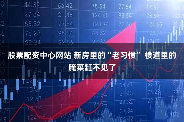 股票配资中心网站 新房里的“老习惯” 楼道里的腌菜缸不见了