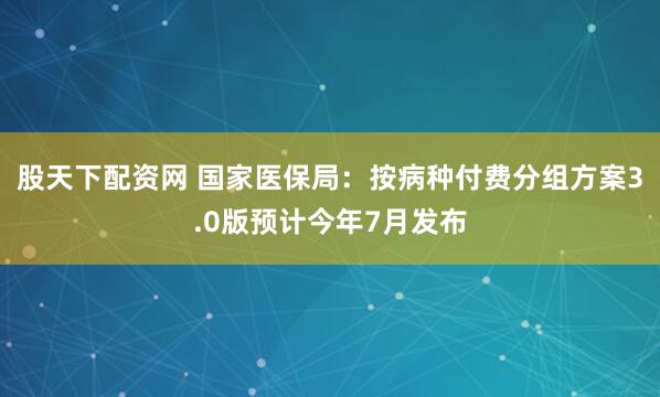 股天下配资网 国家医保局：按病种付费分组方案3.0版预计今年7月发布