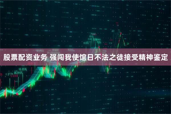 股票配资业务 强闯我使馆日不法之徒接受精神鉴定