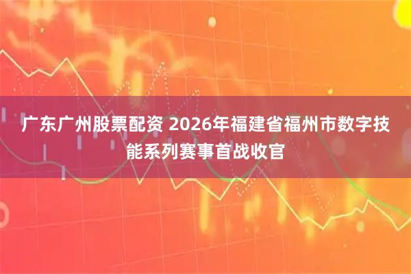 广东广州股票配资 2026年福建省福州市数字技能系列赛事首战收官