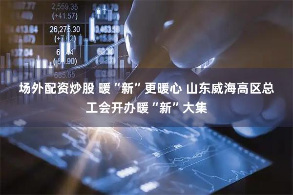 场外配资炒股 暖“新”更暖心 山东威海高区总工会开办暖“新”大集