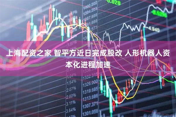 上海配资之家 智平方近日完成股改 人形机器人资本化进程加速