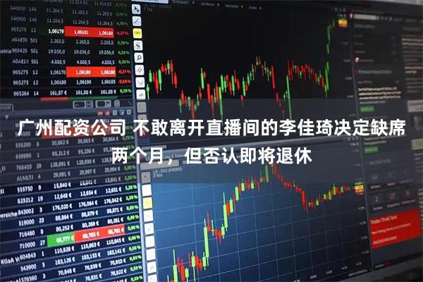 广州配资公司 不敢离开直播间的李佳琦决定缺席两个月，但否认即将退休
