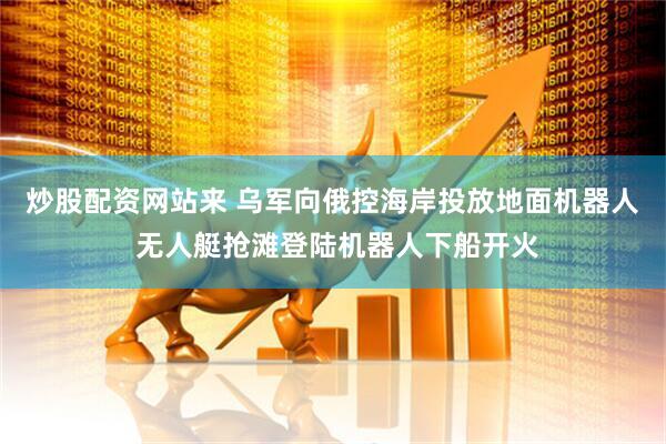 炒股配资网站来 乌军向俄控海岸投放地面机器人 无人艇抢滩登陆机器人下船开火