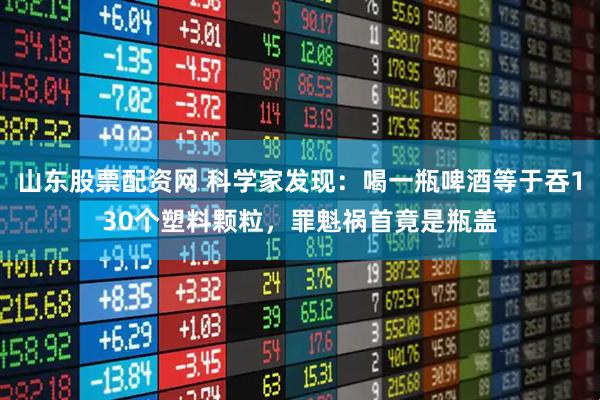 山东股票配资网 科学家发现：喝一瓶啤酒等于吞130个塑料颗粒，罪魁祸首竟是瓶盖