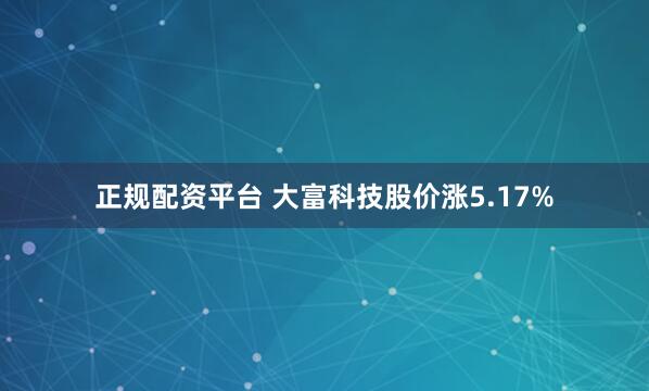 正规配资平台 大富科技股价涨5.17%